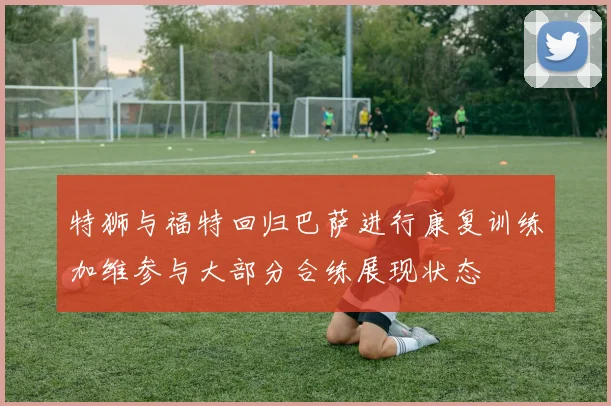 特狮与福特回归巴萨进行康复训练加维参与大部分合练展现状态