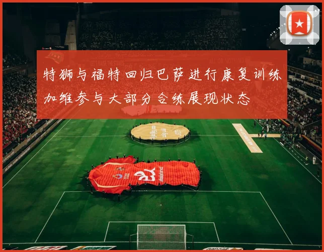 特狮与福特回归巴萨进行康复训练加维参与大部分合练展现状态