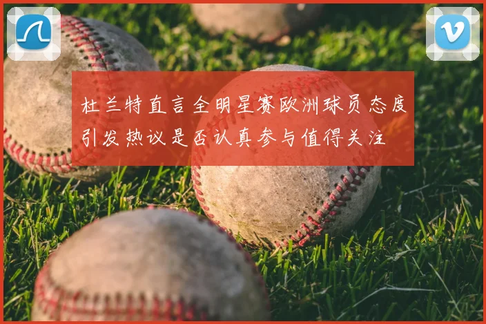 杜兰特直言全明星赛欧洲球员态度引发热议是否认真参与值得关注