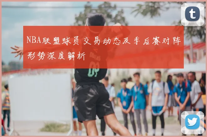 NBA联盟球员交易动态及季后赛对阵形势深度解析