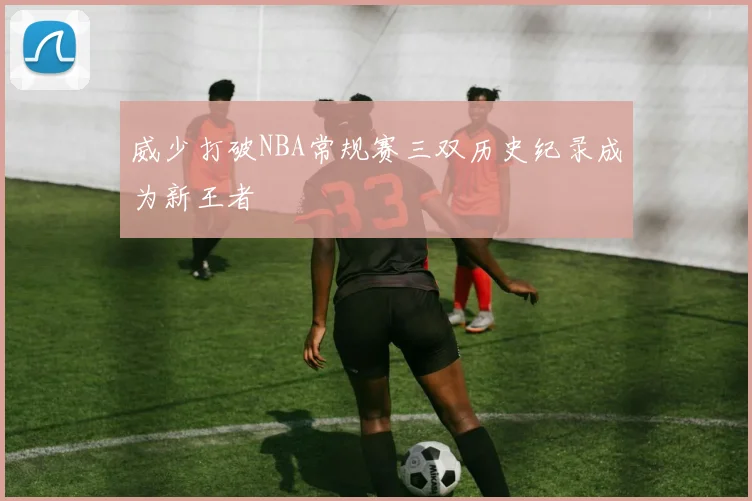 威少打破NBA常规赛三双历史纪录成为新王者