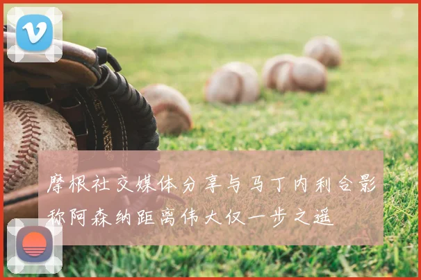 摩根社交媒体分享与马丁内利合影称阿森纳距离伟大仅一步之遥