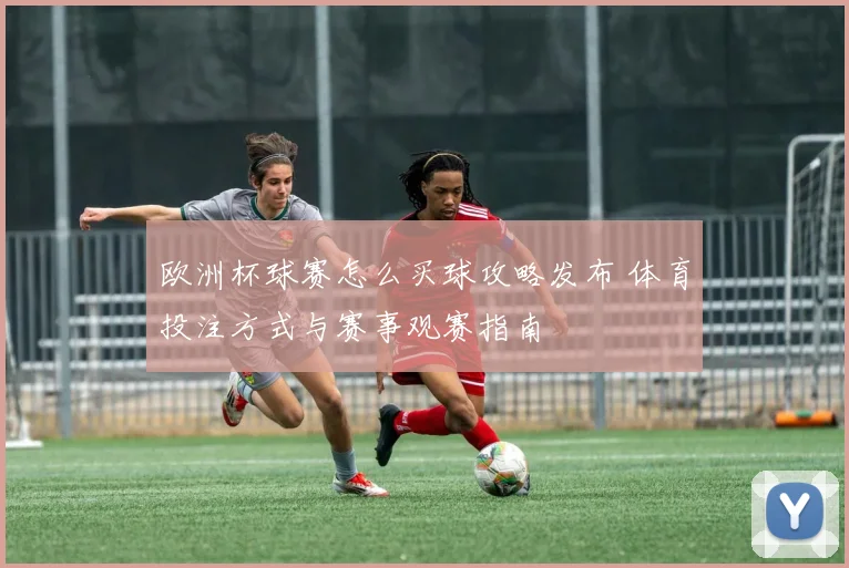 欧洲杯球赛怎么买球攻略发布 体育投注方式与赛事观赛指南