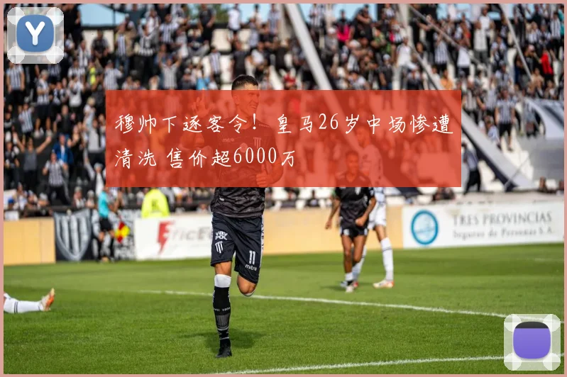 穆帅下逐客令!皇马26岁中场惨遭清洗 售价超6000万