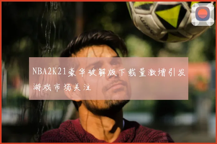 NBA2K21豪华破解版下载量激增引发游戏市场关注