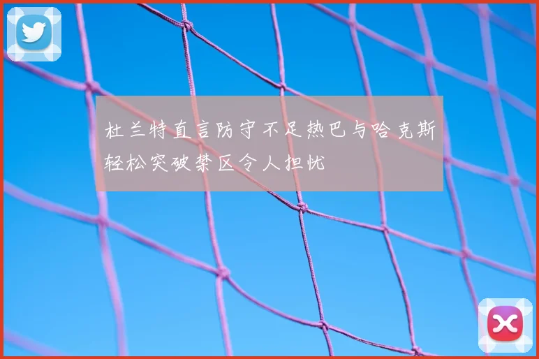 杜兰特直言防守不足热巴与哈克斯轻松突破禁区令人担忧