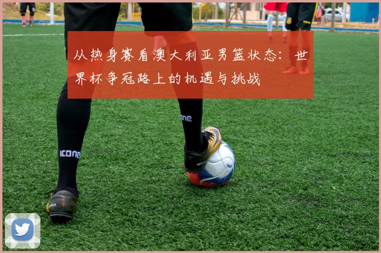从热身赛看澳大利亚男篮状态:世界杯争冠路上的机遇与挑战