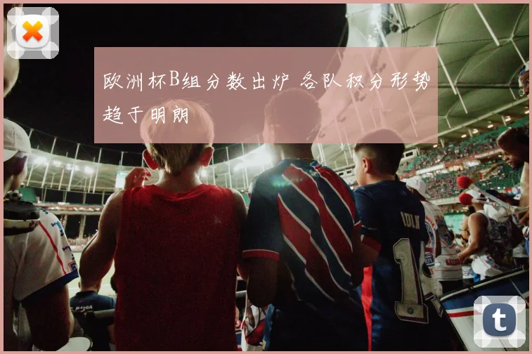 欧洲杯B组分数出炉 各队积分形势趋于明朗