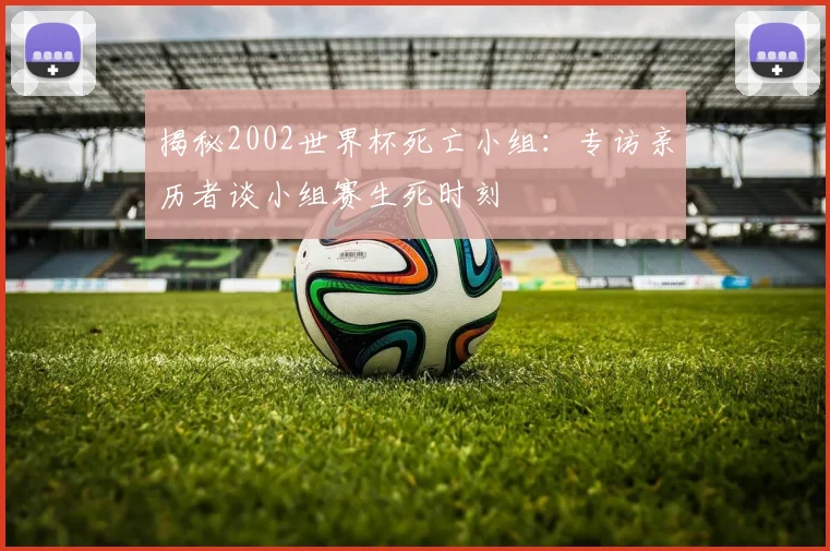 揭秘2002世界杯死亡小组:专访亲历者谈小组赛生死时刻